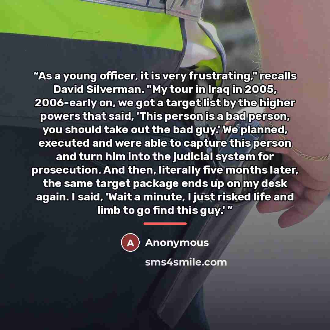 “As a young officer, it is very frustrating," recalls David Silverman. "My tour in Iraq in 2005, 2006-early on, we got a target list by the higher powers that said, 'This person is a bad person, you should take out the bad guy.' We planned, executed and were able to capture this person and turn him…” quote by Anonymous