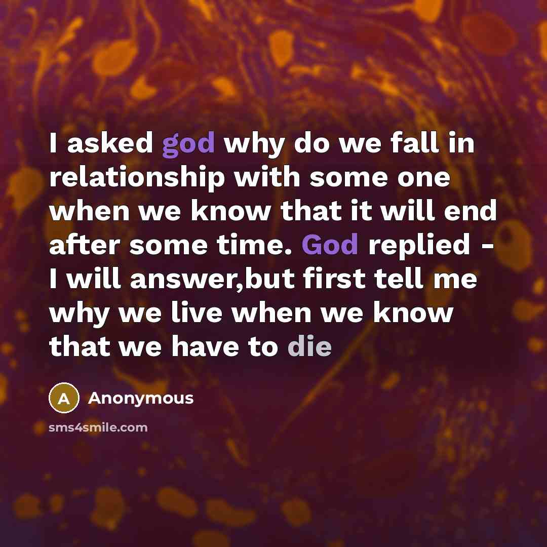 “I asked god why do we fall in relationship with some one when we know that it will end after some time. God replied - I will answer,but first tell me why we live when we know that we have to die” quote by Anonymous