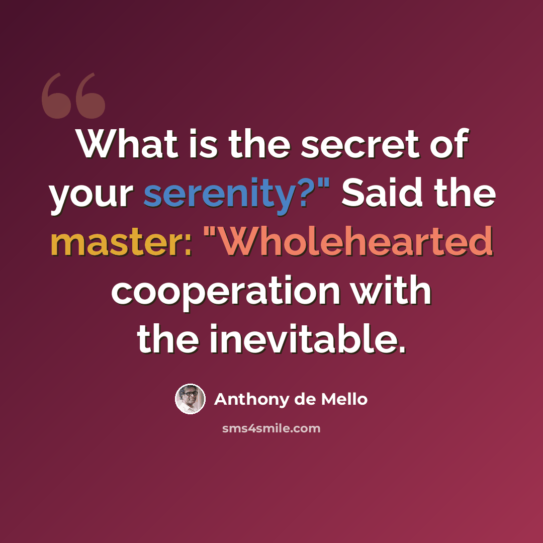 “What is the secret of your serenity?" Said the master: "Wholehearted cooperation with the inevitable.” quote by Anthony de Mello