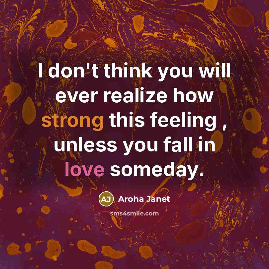 “I don't think you will ever realize how strong this feeling , unless you fall in love someday.” quote by Aroha Janet