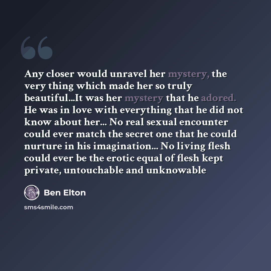 “Any closer would unravel her mystery, the very thing which made her so truly beautiful...It was her mystery that he adored. He was in love with everything that he did not know about her... No real sexual encounter could ever match the secret one that he could nurture in his imagination... No…” quote by Ben Elton