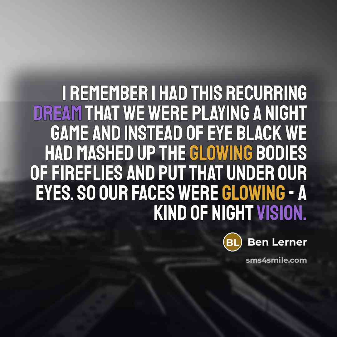 “I remember I had this recurring dream that we were playing a night game and instead of eye black we had mashed up the glowing bodies of fireflies and put that under our eyes. So our faces were glowing - a kind of night vision.” quote by Ben Lerner
