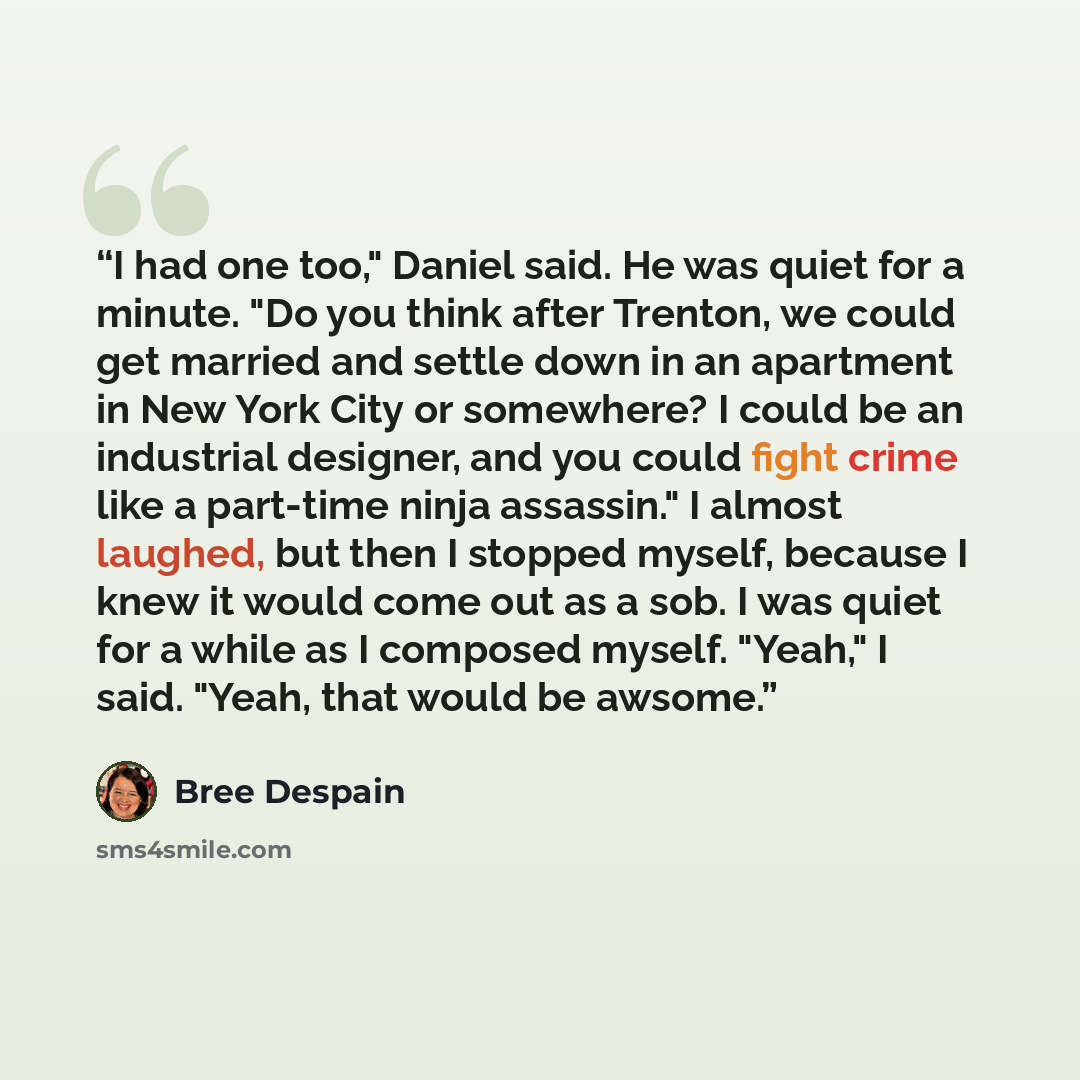 “I had one too," Daniel said. He was quiet for a minute. "Do you think after Trenton, we could get married and settle down in an apartment in New York City or somewhere? I could be an industrial designer, and you could fight crime like a part-time ninja assassin." I almost laughed, but then I…” quote by Bree Despain