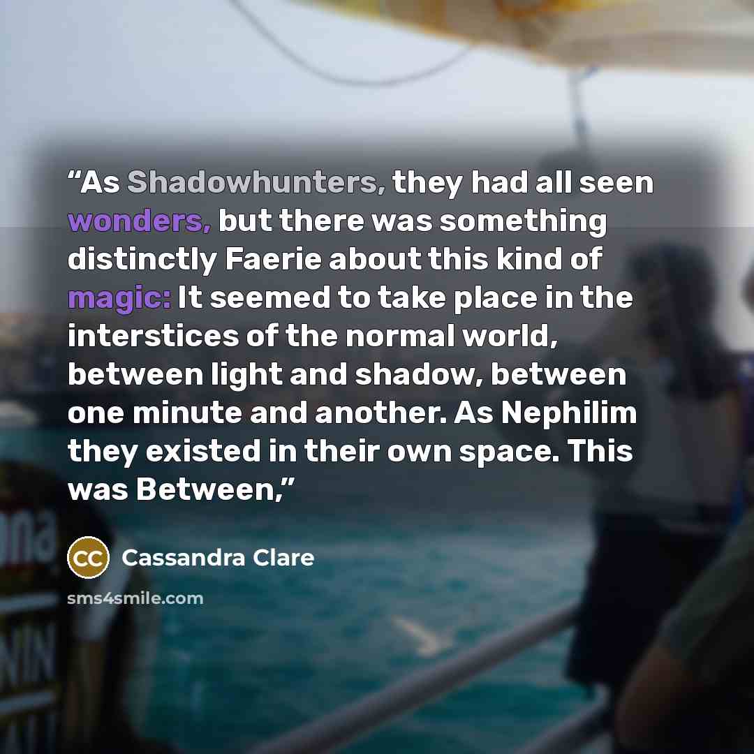 “As Shadowhunters, they had all seen wonders, but there was something distinctly Faerie about this kind of magic: It seemed to take place in the interstices of the normal world, between light and shadow, between one minute and another. As Nephilim they existed in their own space. This was Between,” quote by Cassandra Clare