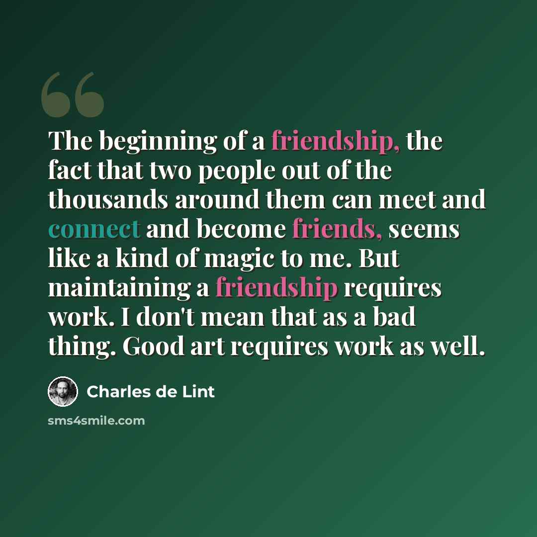 “The beginning of a friendship, the fact that two people out of the thousands around them can meet and connect and become friends, seems like a kind of magic to me. But maintaining a friendship requires work. I don't mean that as a bad thing. Good art requires work as well.” quote by Charles de Lint