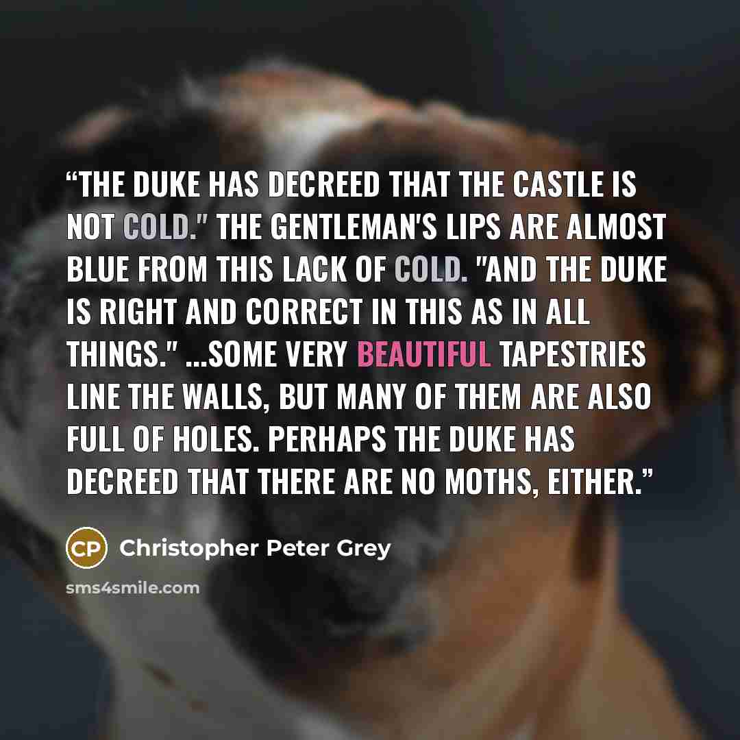 “The Duke has decreed that the Castle is not cold." The gentleman's lips are almost blue from this lack of cold. "And the Duke is right and correct in this as in all things." ...some very beautiful tapestries line the walls, but many of them are also full of holes. Perhaps the Duke has decreed that…” quote by Christopher Peter Grey
