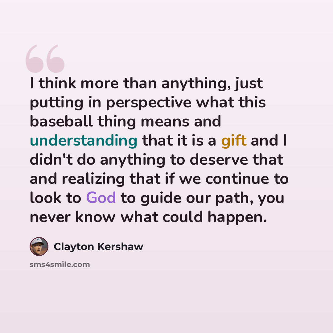 “I think more than anything, just putting in perspective what this baseball thing means and understanding that it is a gift and I didn't do anything to deserve that and realizing that if we continue to look to God to guide our path, you never know what could happen.” quote by Clayton Kershaw