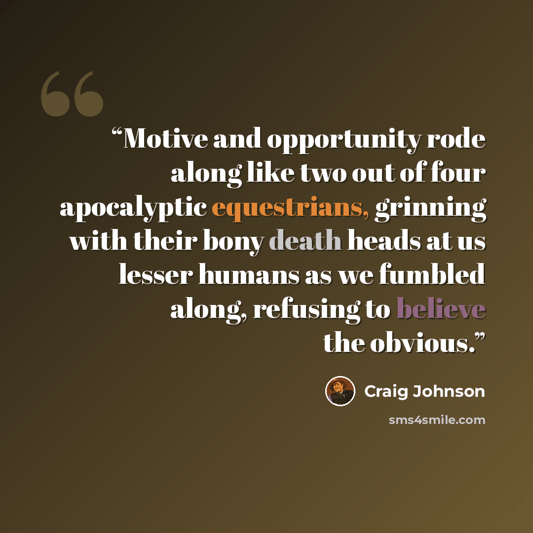 “Motive and opportunity rode along like two out of four apocalyptic equestrians, grinning with their bony death heads at us lesser humans as we fumbled along, refusing to believe the obvious.” quote by Craig Johnson