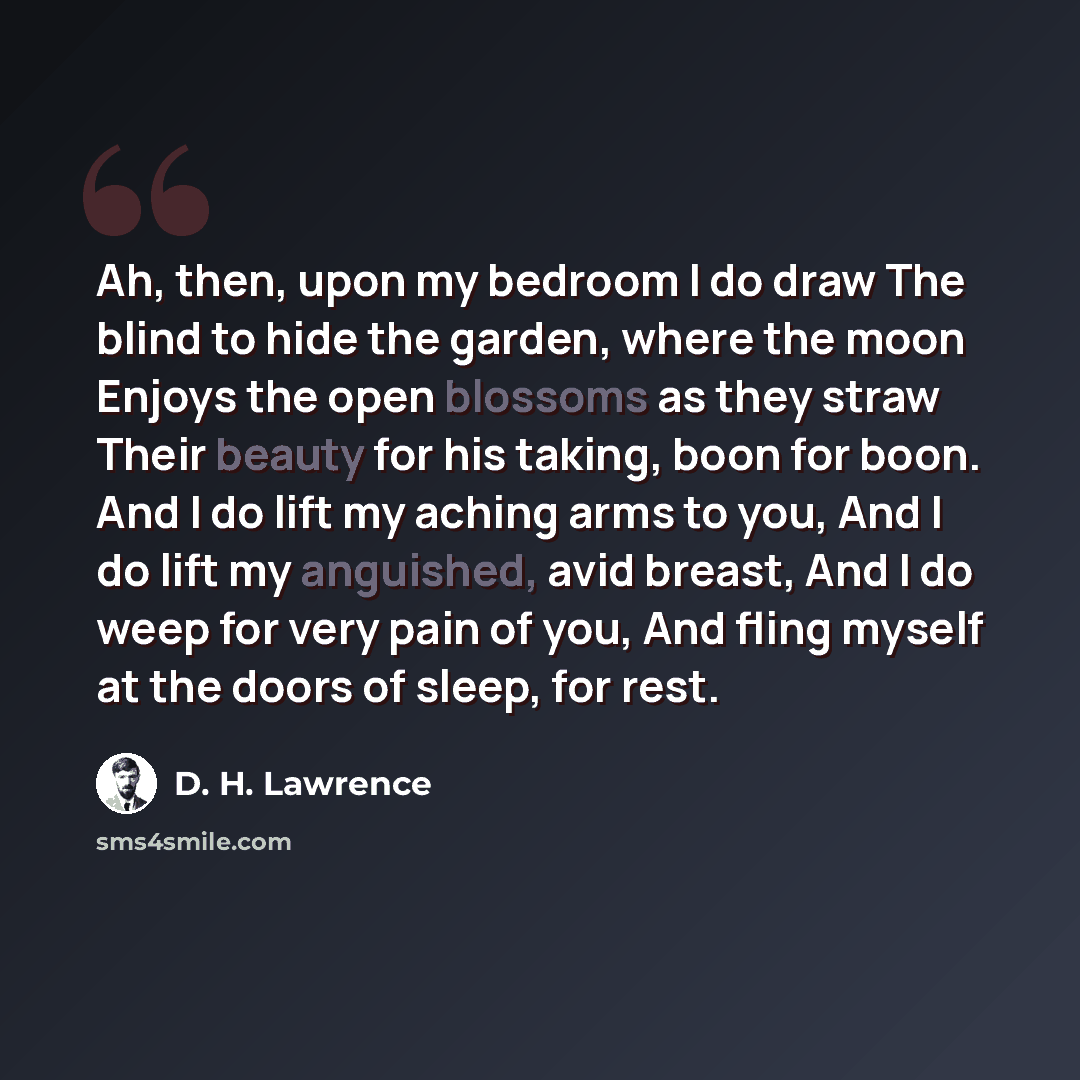 “Ah, then, upon my bedroom I do draw The blind to hide the garden, where the moon Enjoys the open blossoms as they straw Their beauty for his taking, boon for boon. And I do lift my aching arms to you, And I do lift my anguished, avid breast, And I do weep for very pain of you, And fling myself at…” quote by D. H. Lawrence