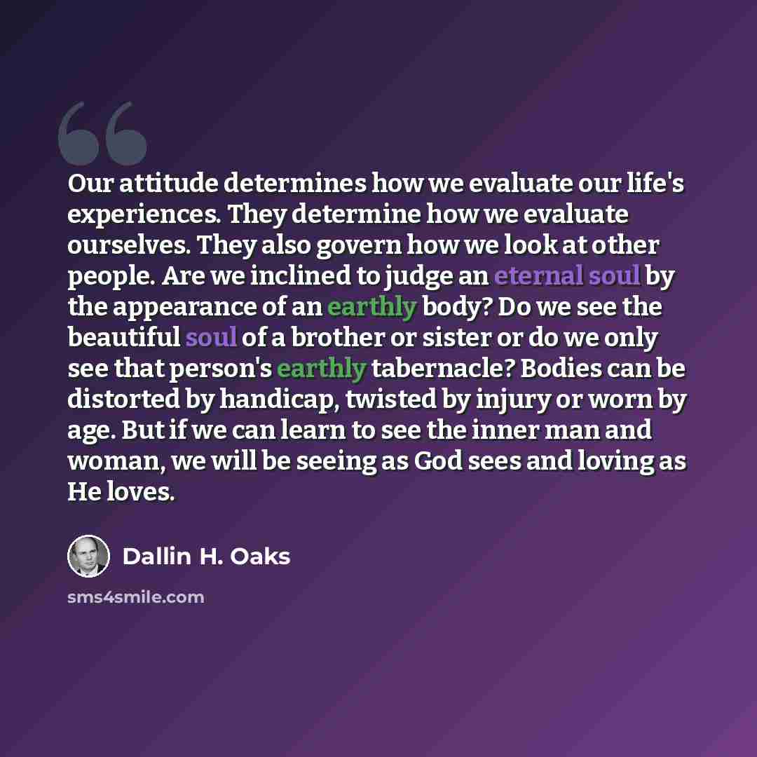 “Our attitude determines how we evaluate our life's experiences. They determine how we evaluate ourselves. They also govern how we look at other people. Are we inclined to judge an eternal soul by the appearance of an earthly body? Do we see the beautiful soul of a brother or sister or do we only…” quote by Dallin H. Oaks