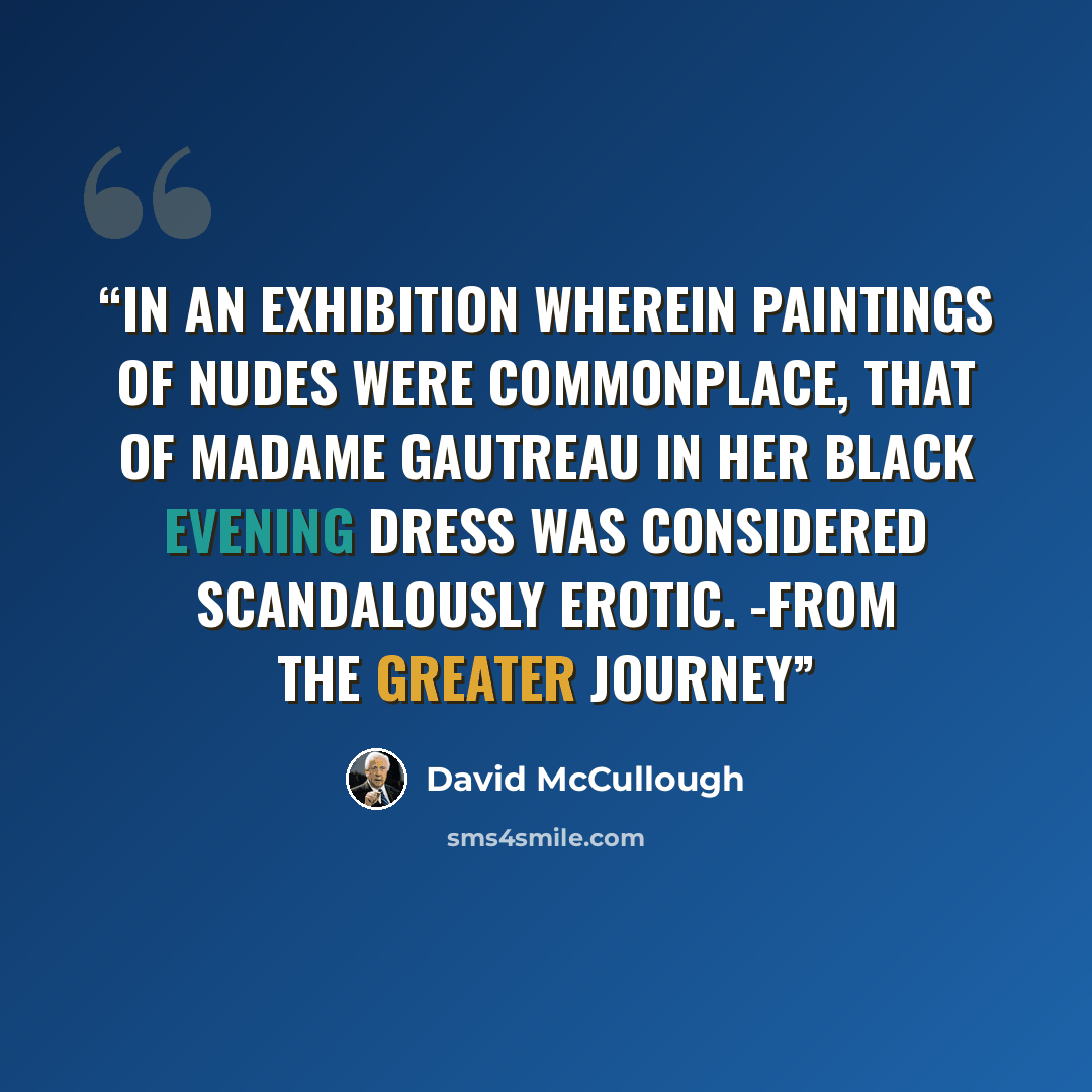 “In an exhibition wherein paintings of nudes were commonplace, that of Madame Gautreau in her black evening dress was considered scandalously erotic. -from The Greater Journey” quote by David McCullough