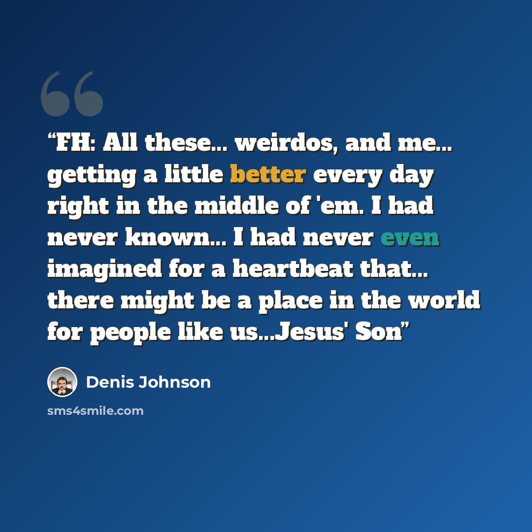 “FH: All these... weirdos, and me... getting a little better every day right in the middle of 'em. I had never known... I had never even imagined for a heartbeat that... there might be a place in the world for people like us...Jesus' Son” quote by Denis Johnson
