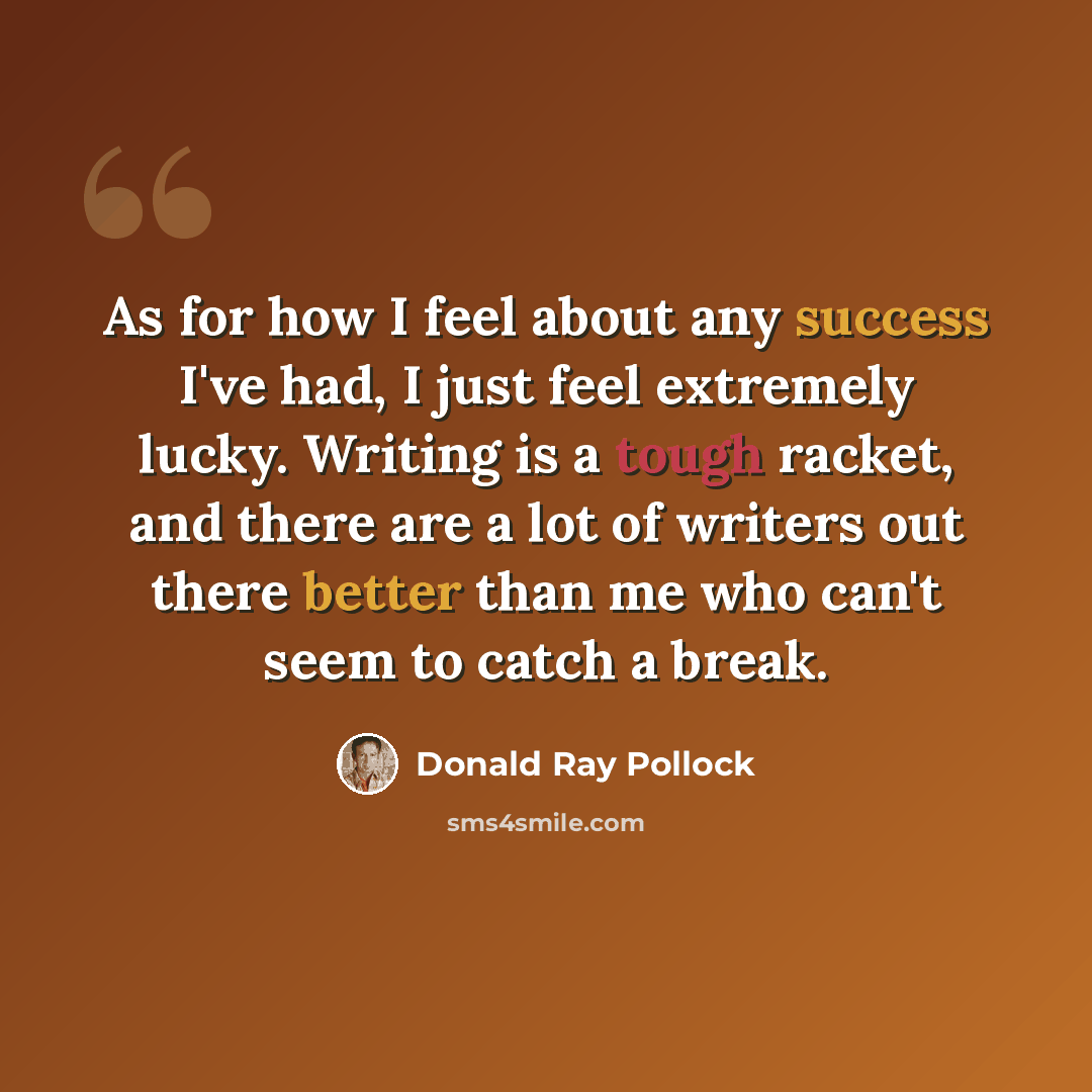 “As for how I feel about any success I've had, I just feel extremely lucky. Writing is a tough racket, and there are a lot of writers out there better than me who can't seem to catch a break.” quote by Donald Ray Pollock