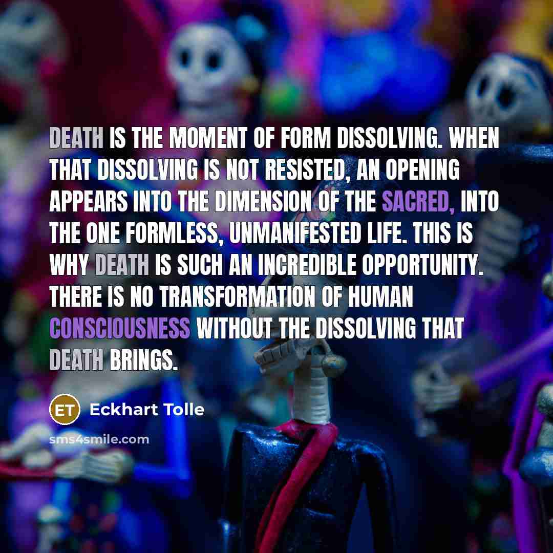 “Death is the moment of form dissolving. When that dissolving is not resisted, an opening appears into the dimension of the sacred, into the One formless, unmanifested Life. This is why death is such an incredible opportunity. There is no transformation of human consciousness without the dissolving…” quote by Eckhart Tolle