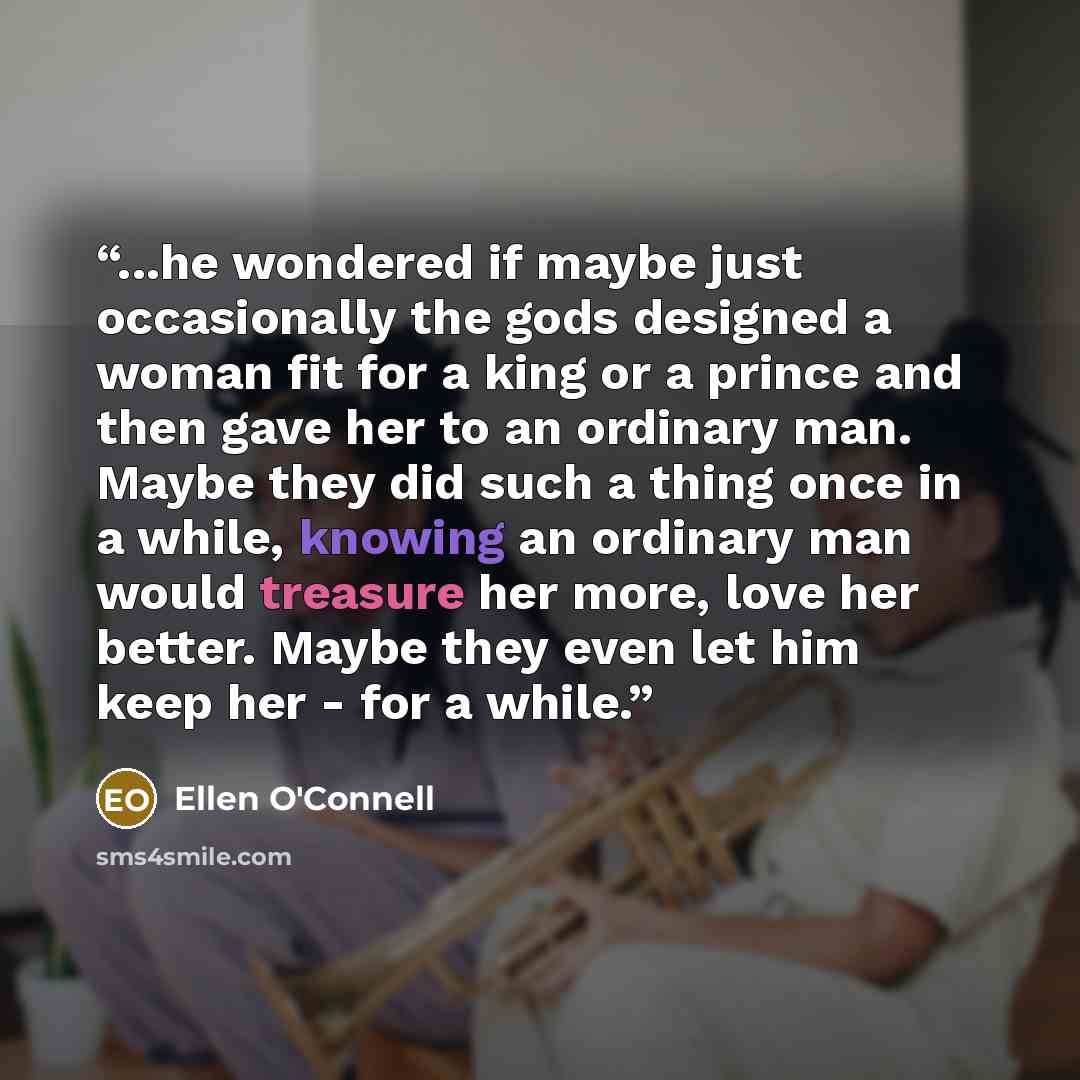 “...he wondered if maybe just occasionally the gods designed a woman fit for a king or a prince and then gave her to an ordinary man. Maybe they did such a thing once in a while, knowing an ordinary man would treasure her more, love her better. Maybe they even let him keep her - for a while.” quote by Ellen O'Connell