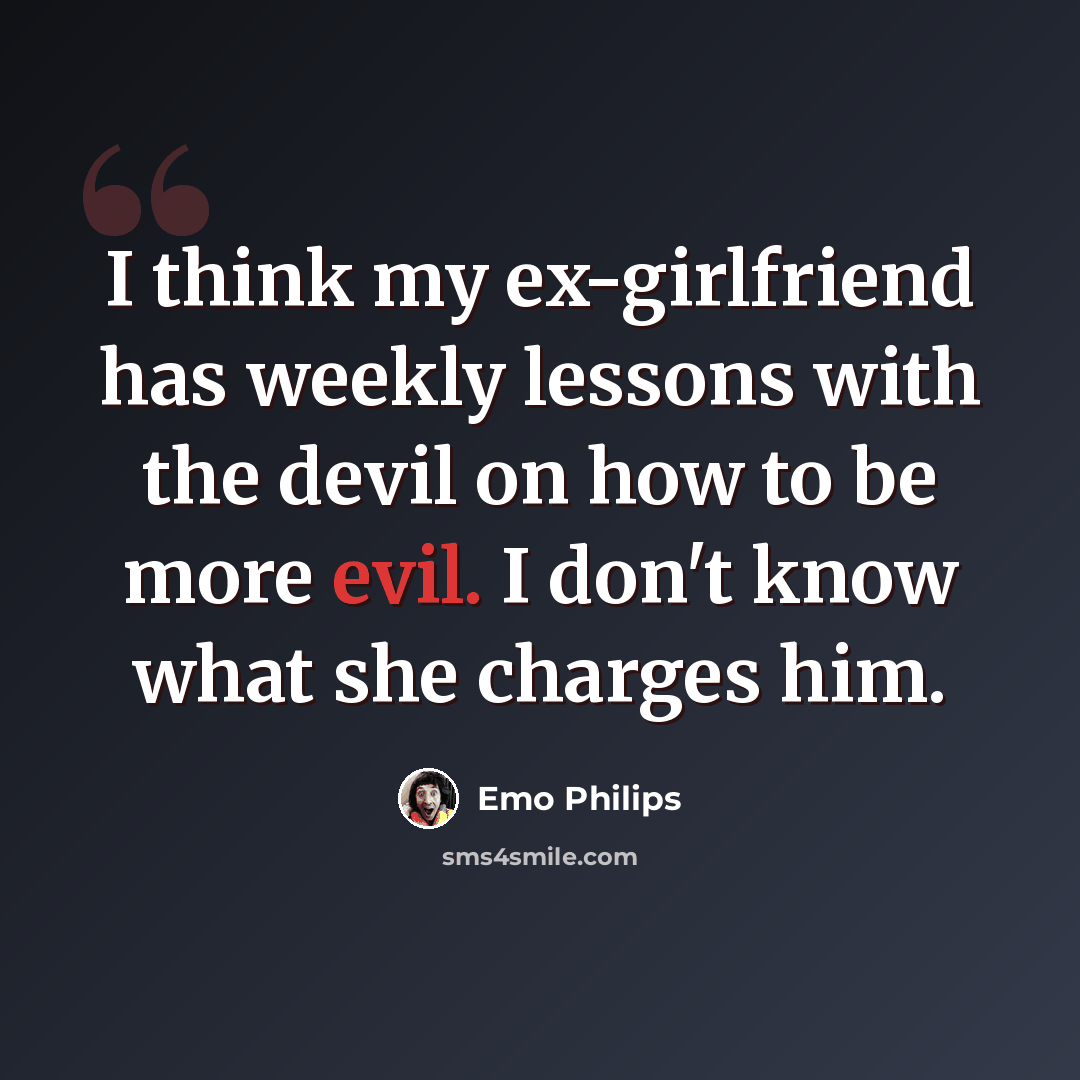 “I think my ex-girlfriend has weekly lessons with the devil on how to be more evil. I don't know what she charges him.” quote by Emo Philips