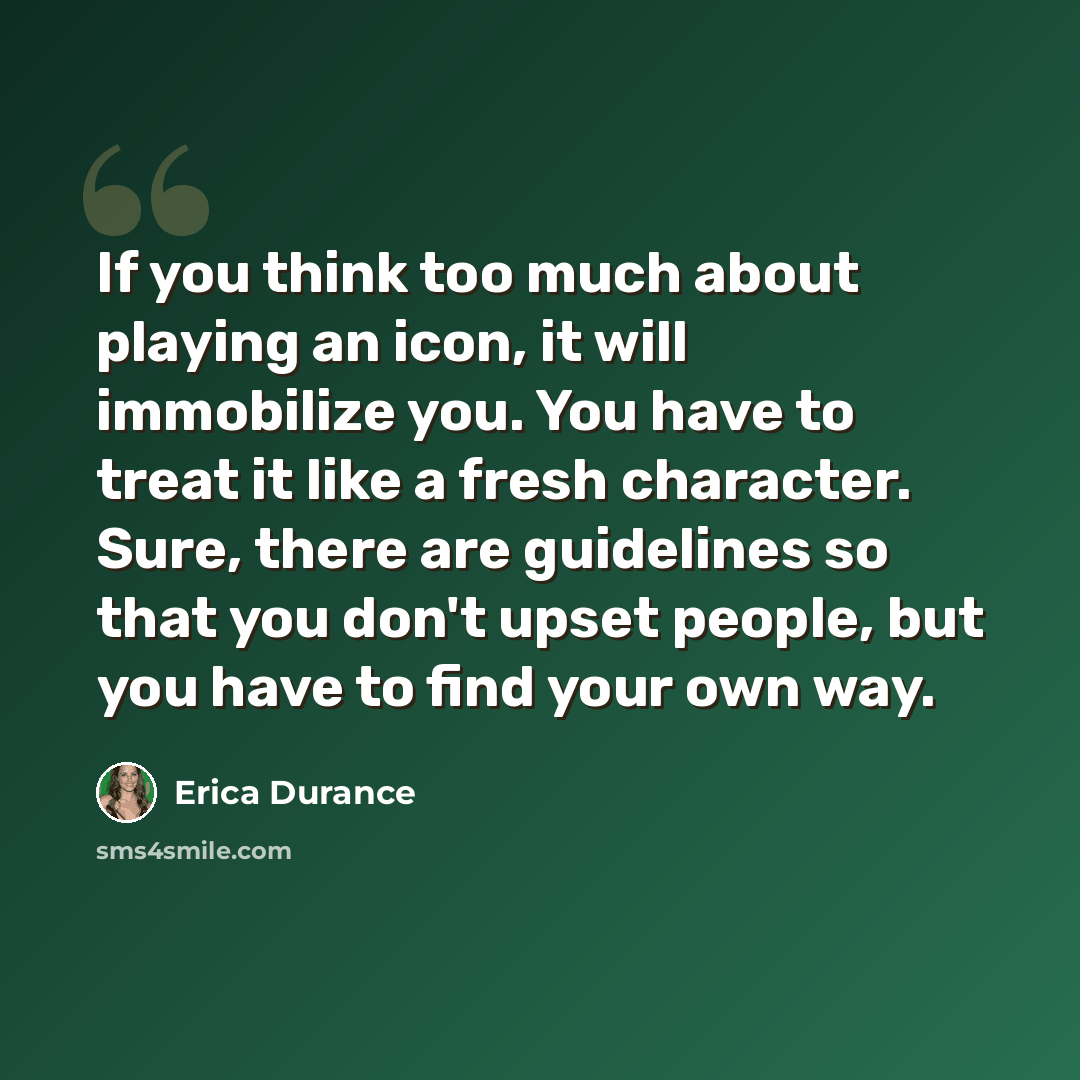 “If you think too much about playing an icon, it will immobilize you. You have to treat it like a fresh character. Sure, there are guidelines so that you don't upset people, but you have to find your own way.” quote by Erica Durance
