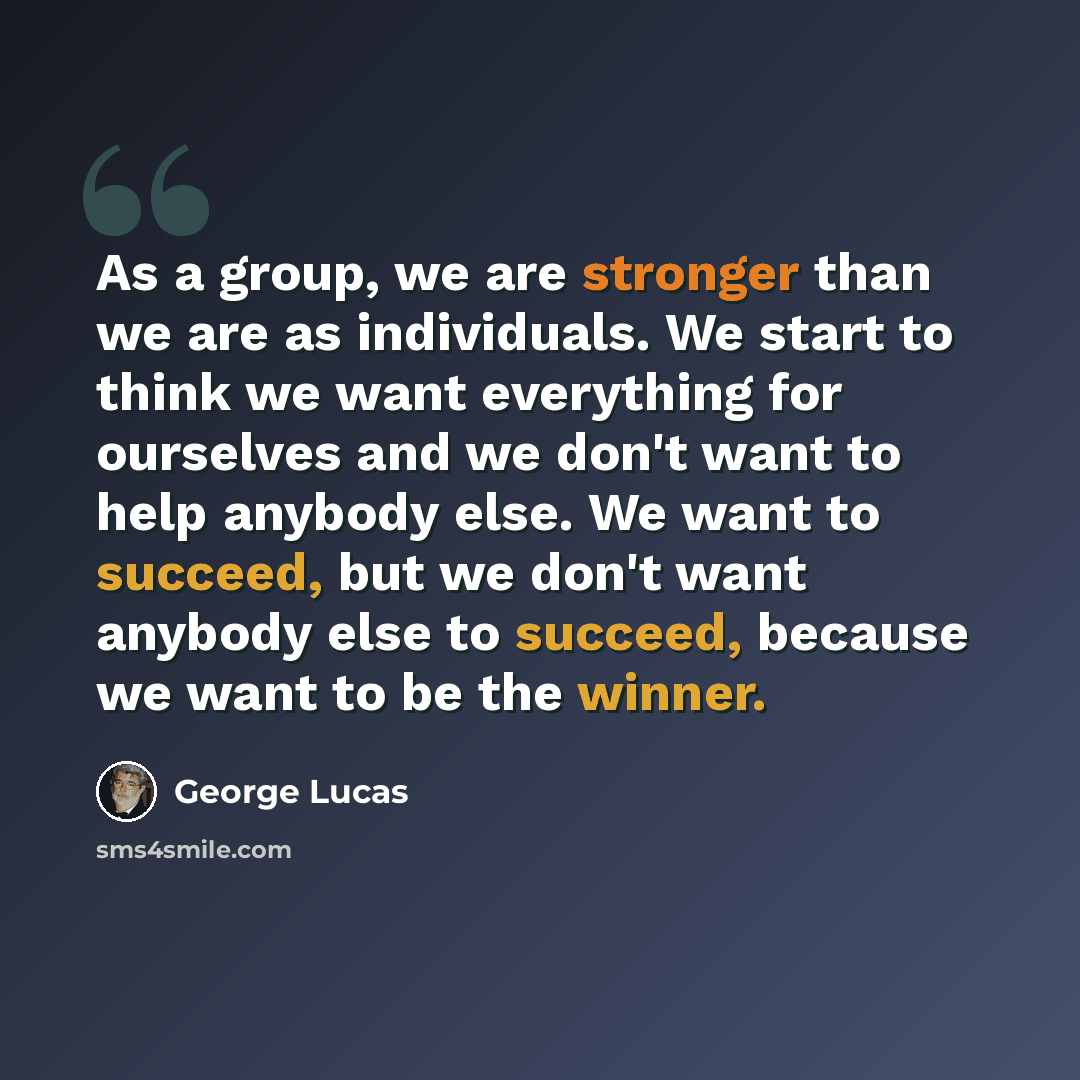 “As a group, we are stronger than we are as individuals. We start to think we want everything for ourselves and we don't want to help anybody else. We want to succeed, but we don't want anybody else to succeed, because we want to be the winner.” quote by George Lucas