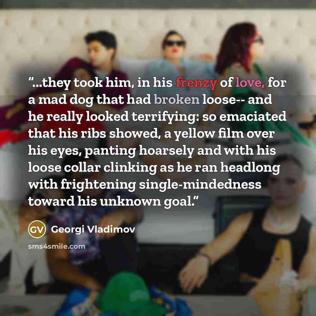 “...they took him, in his frenzy of love, for a mad dog that had broken loose-- and he really looked terrifying: so emaciated that his ribs showed, a yellow film over his eyes, panting hoarsely and with his loose collar clinking as he ran headlong with frightening single-mindedness toward his…” quote by Georgi Vladimov