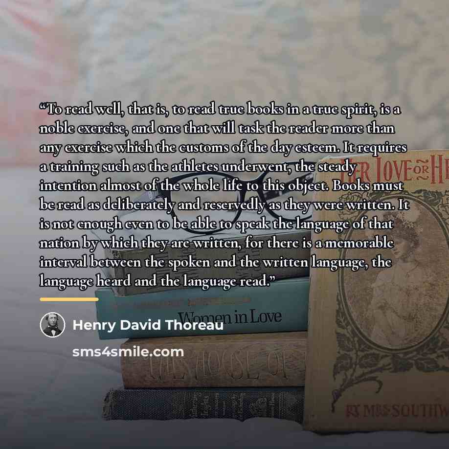 “To read well, that is, to read true books in a true spirit, is a noble exercise, and one that will task the reader more than any exercise which the customs of the day esteem. It requires a training such as the athletes underwent, the steady intention almost of the whole life to this object. Books…” quote by Henry David Thoreau