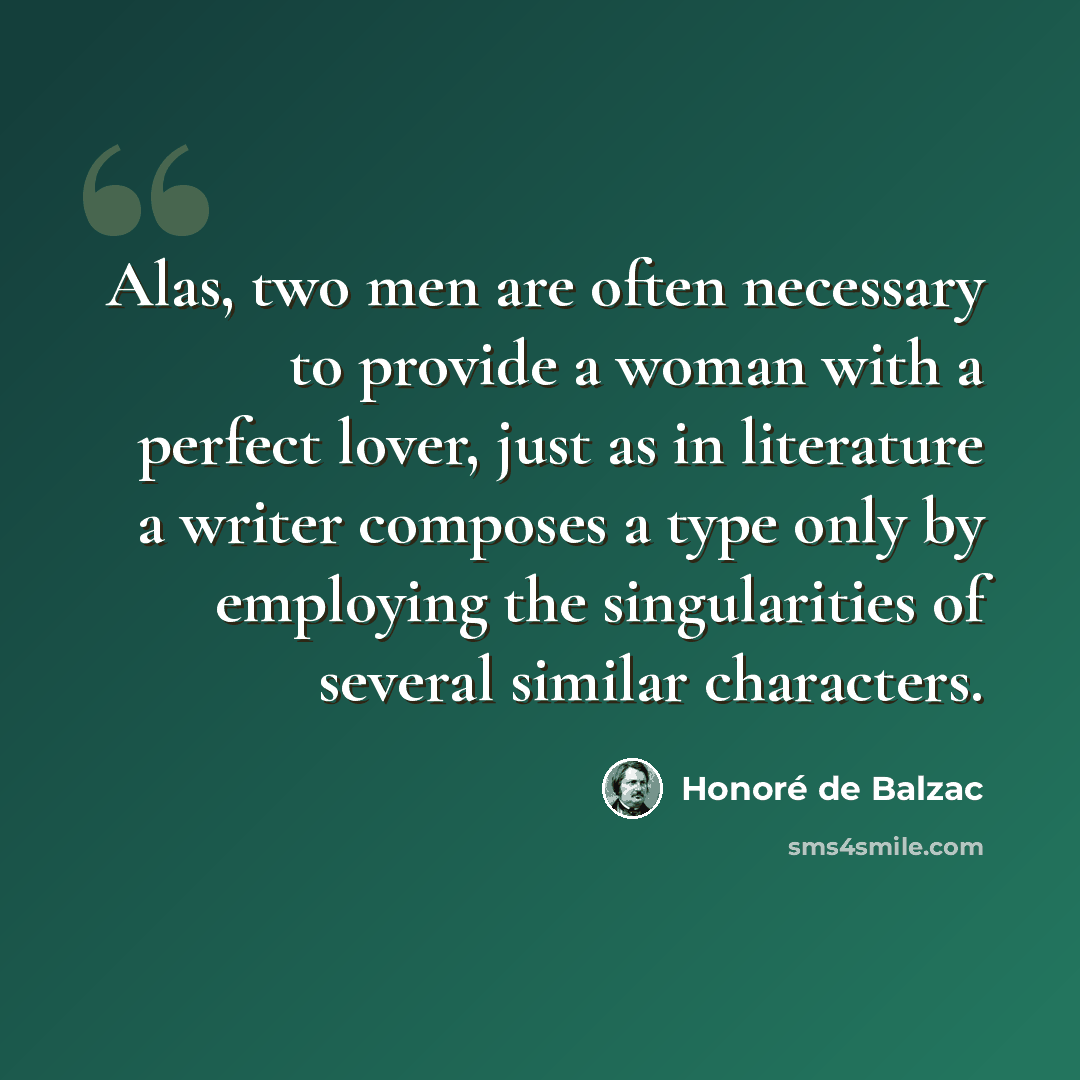 “Alas, two men are often necessary to provide a woman with a perfect lover, just as in literature a writer composes a type only by employing the singularities of several similar characters.” quote by Honore de Balzac