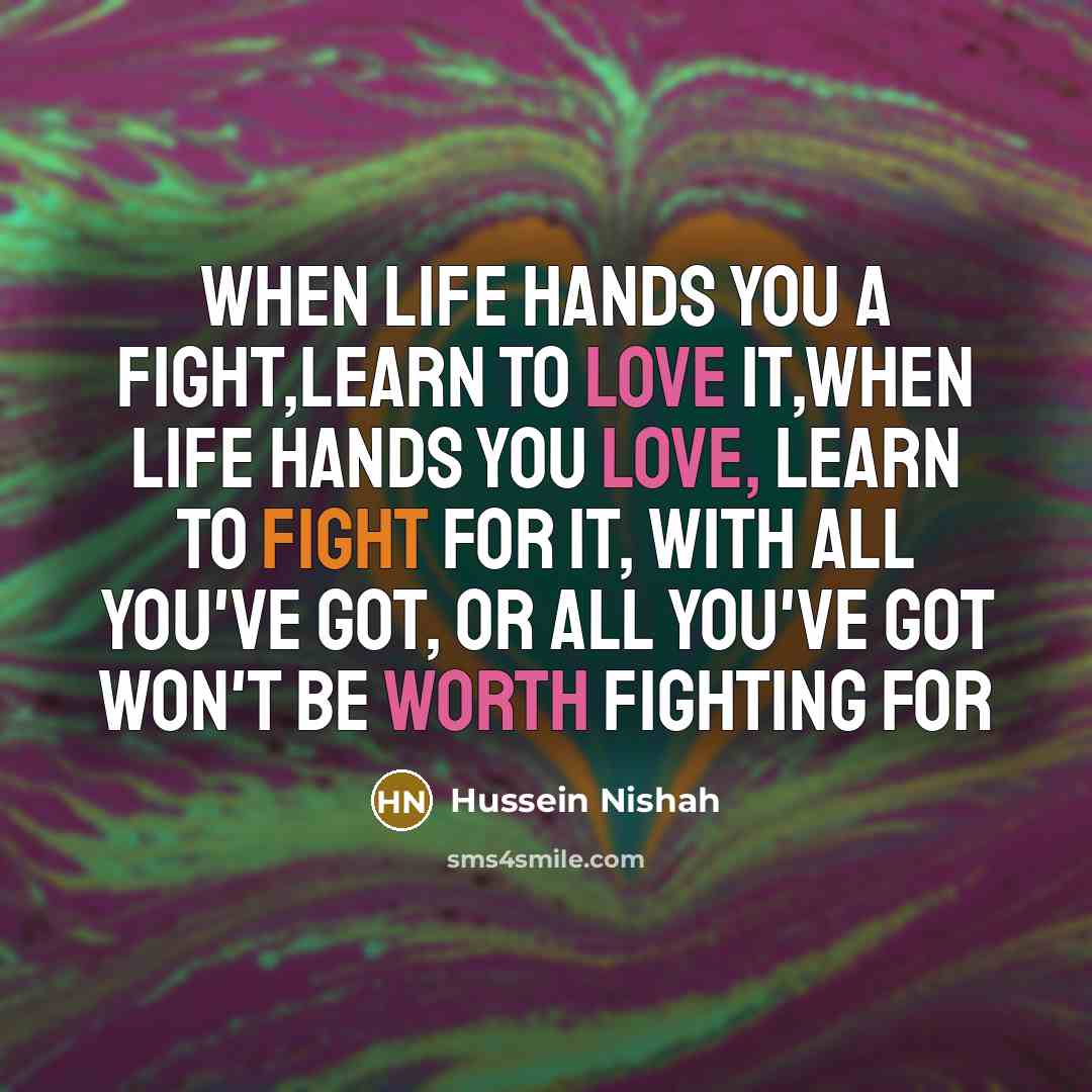 “When life hands you a fight,learn to love it,when life hands you love, learn to fight for it, with all you've got, or all you've got won't be worth fighting for” quote by Hussein Nishah