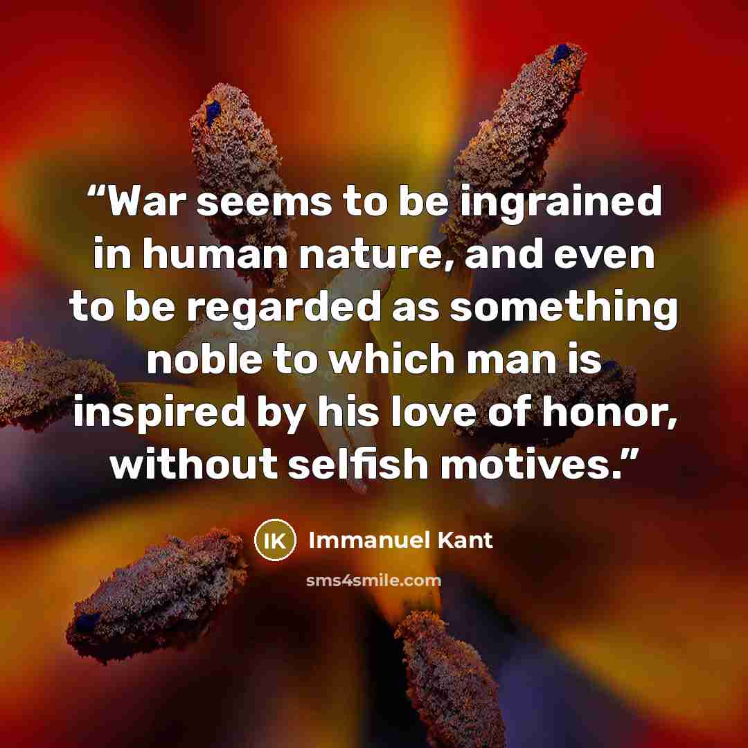 “War seems to be ingrained in human nature, and even to be regarded as something noble to which man is inspired by his love of honor, without selfish motives.” quote by Immanuel Kant