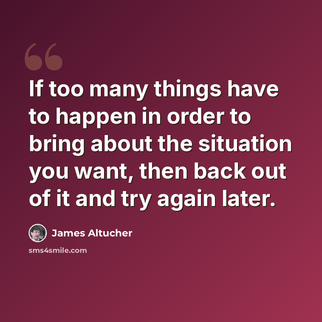 “If too many things have to happen in order to bring about the situation you want, then back out of it and try again later.” quote by James Altucher