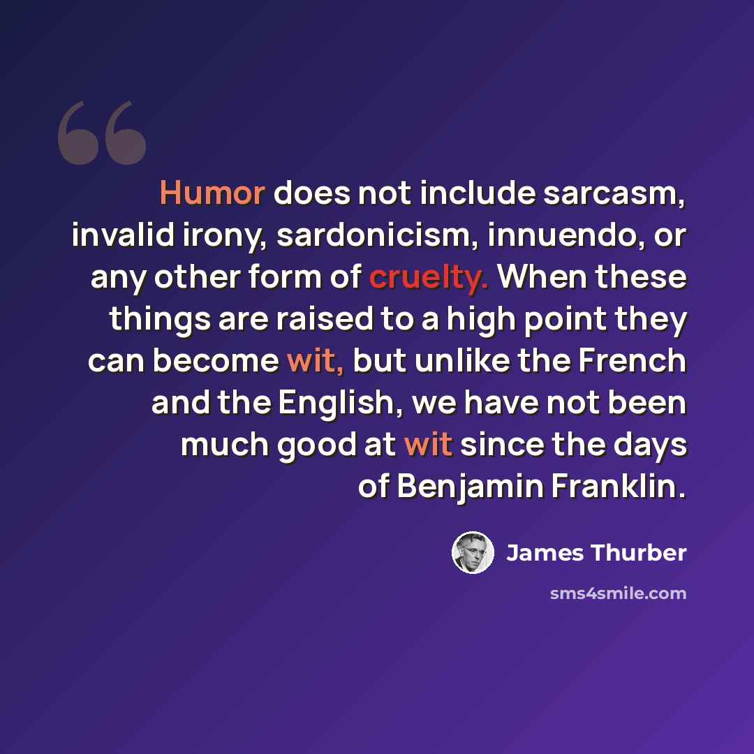 “Humor does not include sarcasm, invalid irony, sardonicism, innuendo, or any other form of cruelty. When these things are raised to a high point they can become wit, but unlike the French and the English, we have not been much good at wit since the days of Benjamin Franklin.” quote by James Thurber