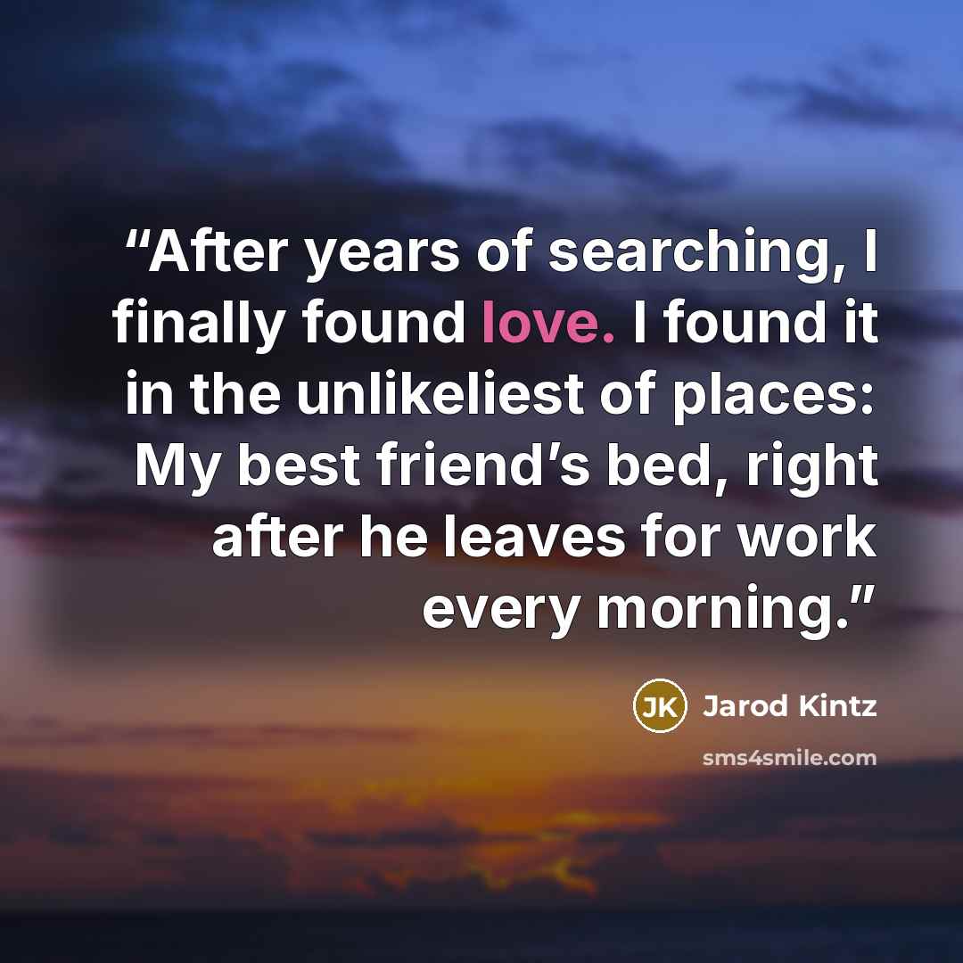 “After years of searching, I finally found love. I found it in the unlikeliest of places: My best friend’s bed, right after he leaves for work every morning.” quote by Jarod Kintz