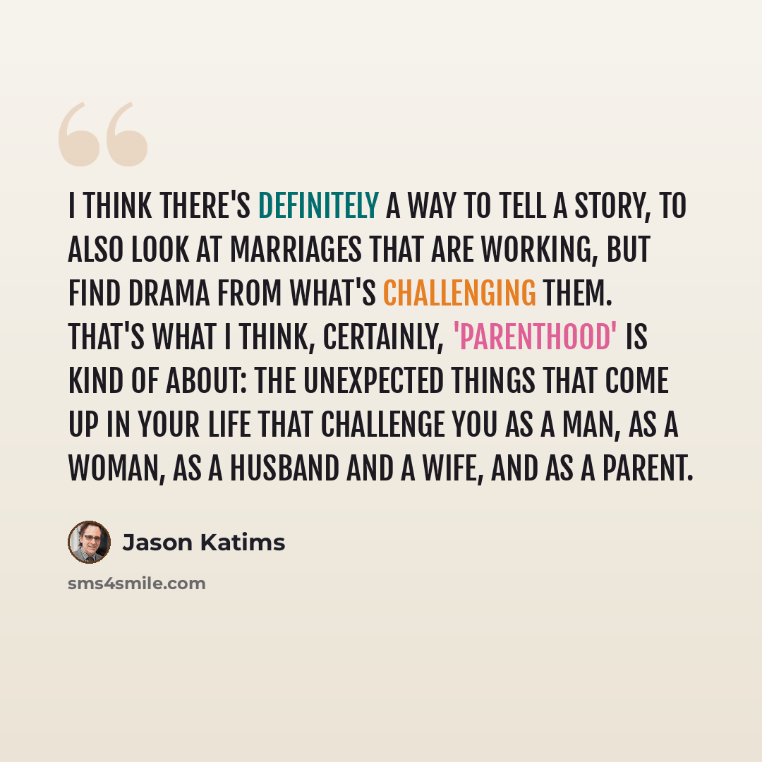 “I think there's definitely a way to tell a story, to also look at marriages that are working, but find drama from what's challenging them. That's what I think, certainly, 'Parenthood' is kind of about: the unexpected things that come up in your life that challenge you as a man, as a woman, as a…” quote by Jason Katims