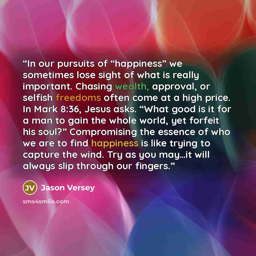 “In our pursuits of “happiness” we sometimes lose sight of what is really important. Chasing wealth, approval, or selfish freedoms often come at a high price. In Mark 8:36, Jesus asks. “What good is it for a man to gain the whole world, yet forfeit his soul?” Compromising the essence of who we are…” quote by Jason Versey