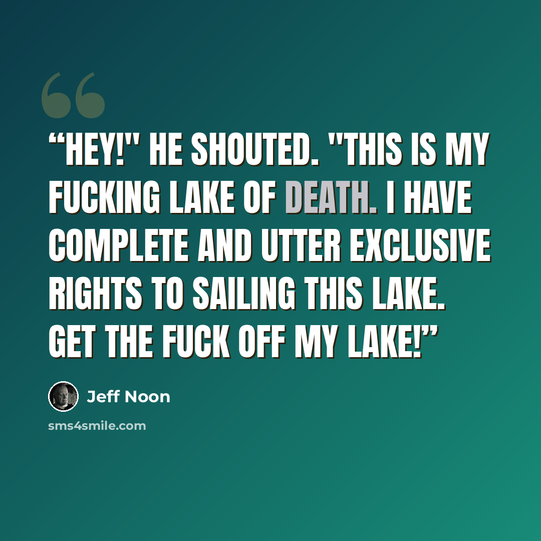 “Hey!" he shouted. "This is my fucking Lake of Death. I have complete and utter exclusive rights to sailing this lake. Get the fuck off my lake!” quote by Jeff Noon