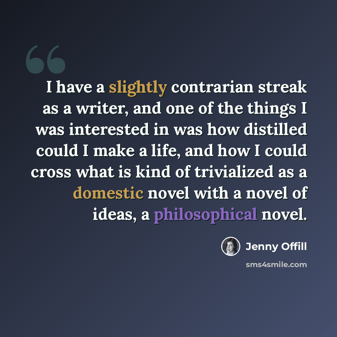“I have a slightly contrarian streak as a writer, and one of the things I was interested in was how distilled could I make a life, and how I could cross what is kind of trivialized as a domestic novel with a novel of ideas, a philosophical novel.” quote by Jenny Offill