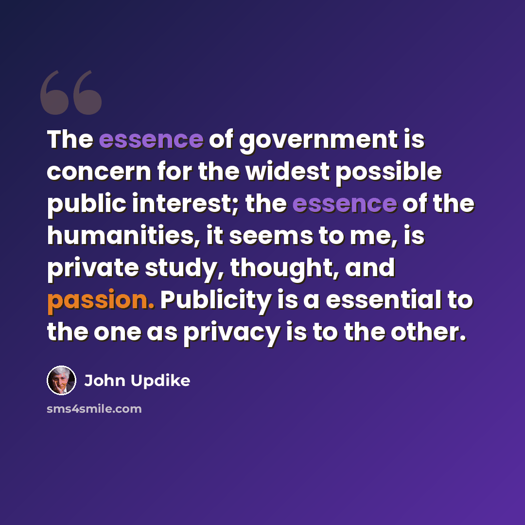 “The essence of government is concern for the widest possible public interest; the essence of the humanities, it seems to me, is private study, thought, and passion. Publicity is a essential to the one as privacy is to the other.” quote by John Updike