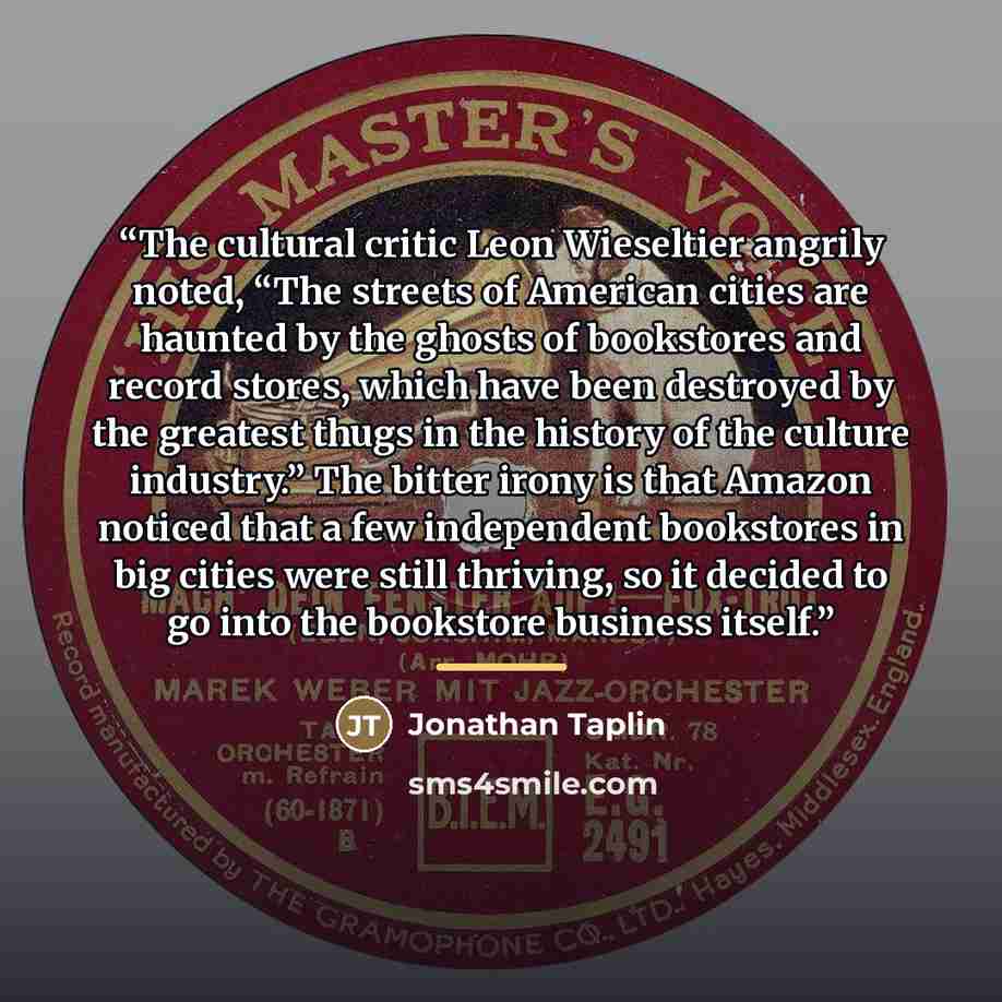 “The cultural critic Leon Wieseltier angrily noted, “The streets of American cities are haunted by the ghosts of bookstores and record stores, which have been destroyed by the greatest thugs in the history of the culture industry.” The bitter irony is that Amazon noticed that a few independent…” quote by Jonathan Taplin