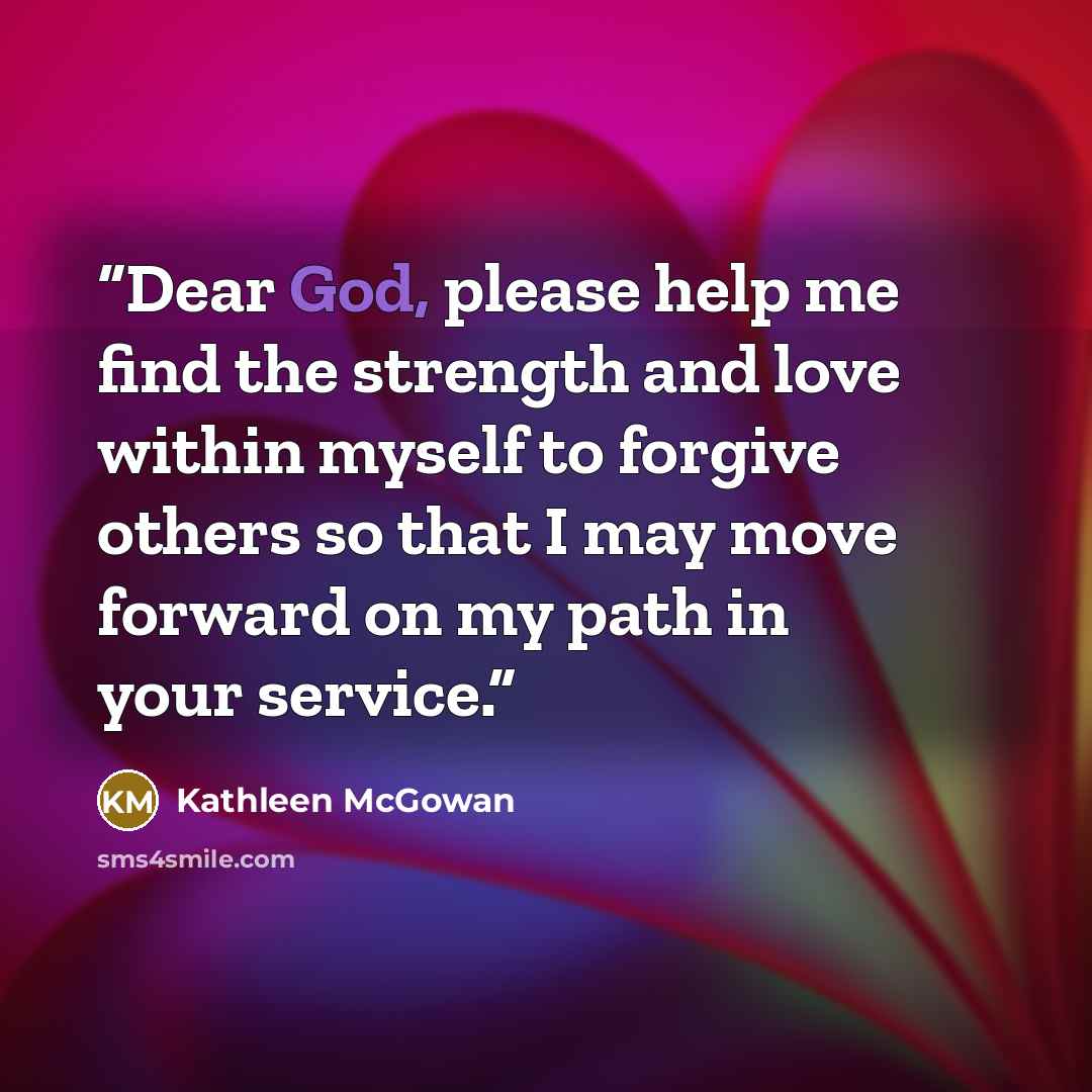 “Dear God, please help me find the strength and love within myself to forgive others so that I may move forward on my path in your service.” quote by Kathleen McGowan