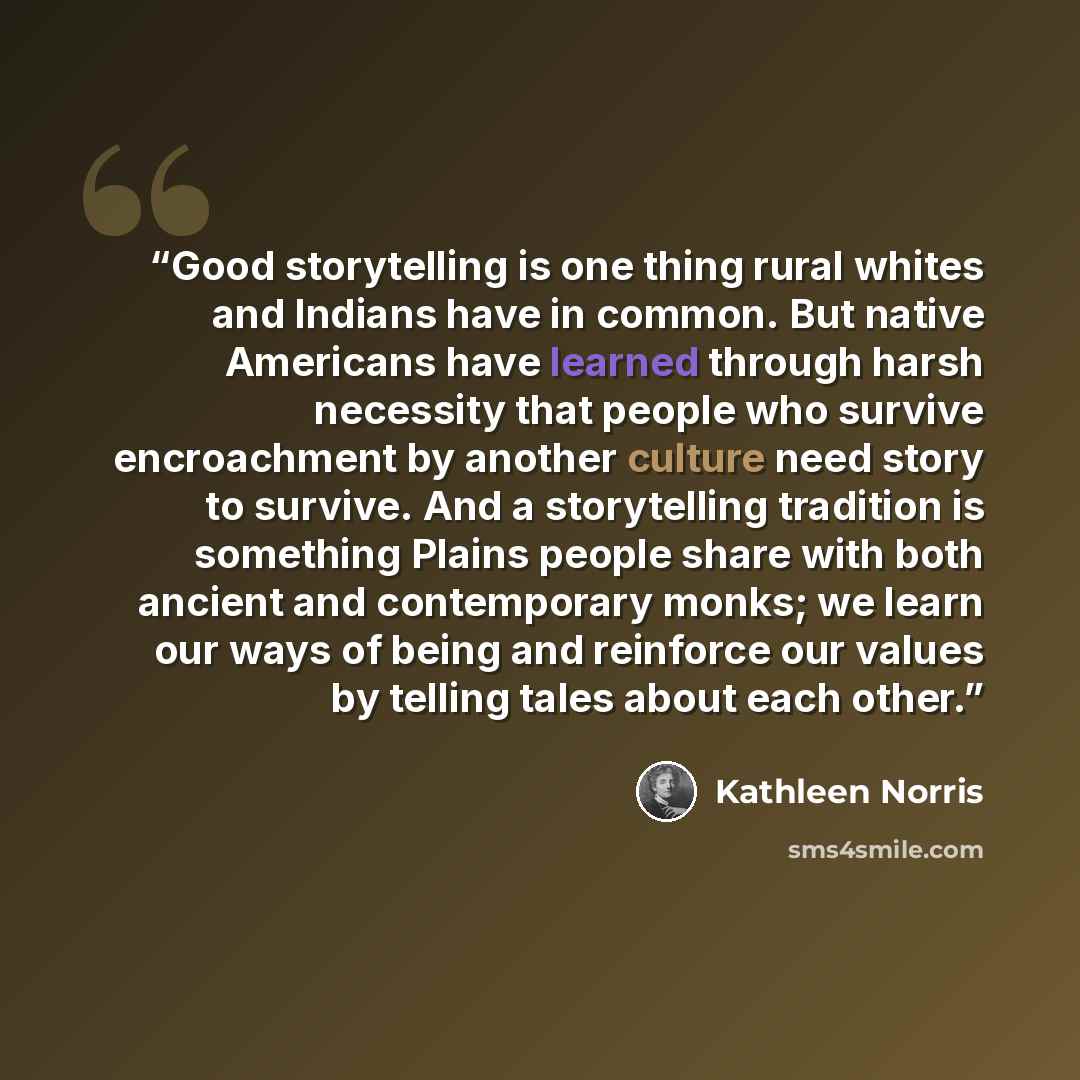 “Good storytelling is one thing rural whites and Indians have in common. But native Americans have learned through harsh necessity that people who survive encroachment by another culture need story to survive. And a storytelling tradition is something Plains people share with both ancient and…” quote by Kathleen Norris