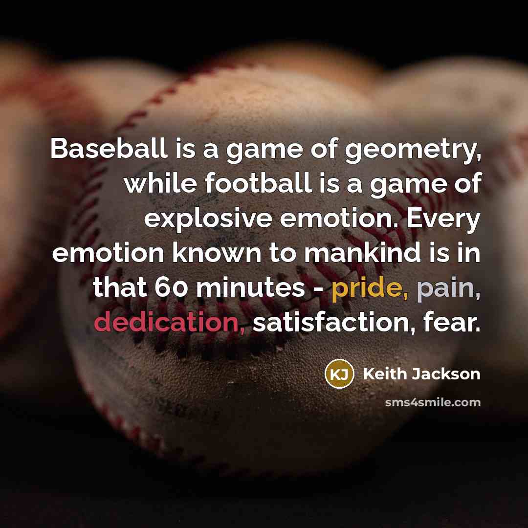 “Baseball is a game of geometry, while football is a game of explosive emotion. Every emotion known to mankind is in that 60 minutes - pride, pain, dedication, satisfaction, fear.” quote by Keith Jackson