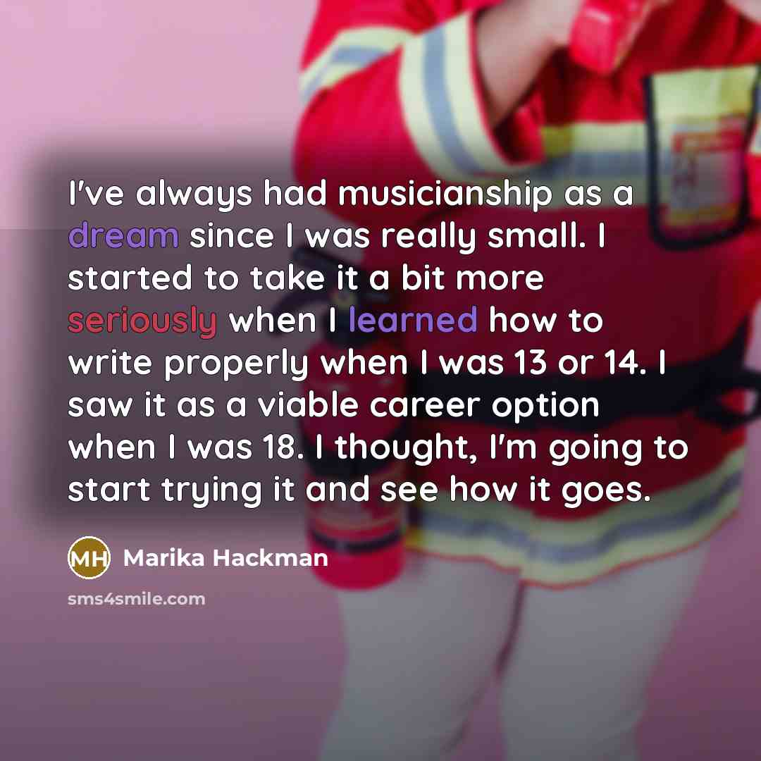 “I've always had musicianship as a dream since I was really small. I started to take it a bit more seriously when I learned how to write properly when I was 13 or 14. I saw it as a viable career option when I was 18. I thought, I'm going to start trying it and see how it goes.” quote by Marika Hackman