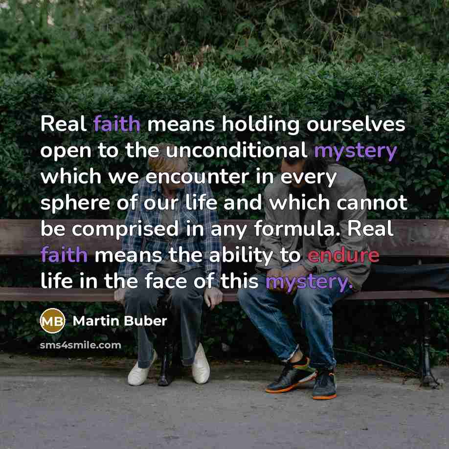 “Real faith means holding ourselves open to the unconditional mystery which we encounter in every sphere of our life and which cannot be comprised in any formula. Real faith means the ability to endure life in the face of this mystery.” quote by Martin Buber
