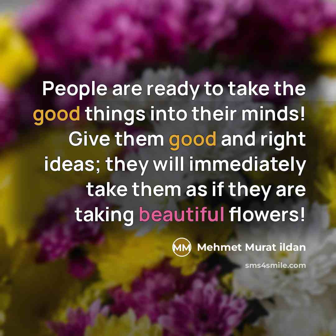 “People are ready to take the good things into their minds! Give them good and right ideas; they will immediately take them as if they are taking beautiful flowers!” quote by Mehmet Murat Ildan