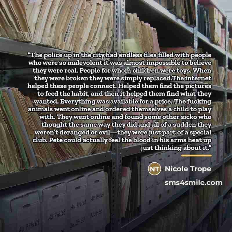 “The police up in the city had endless files filled with people who were so malevolent it was almost impossible to believe they were real. People for whom children were toys. When they were broken they were simply replaced.The internet helped these people connect. Helped them find the pictures to…” quote by Nicole Trope
