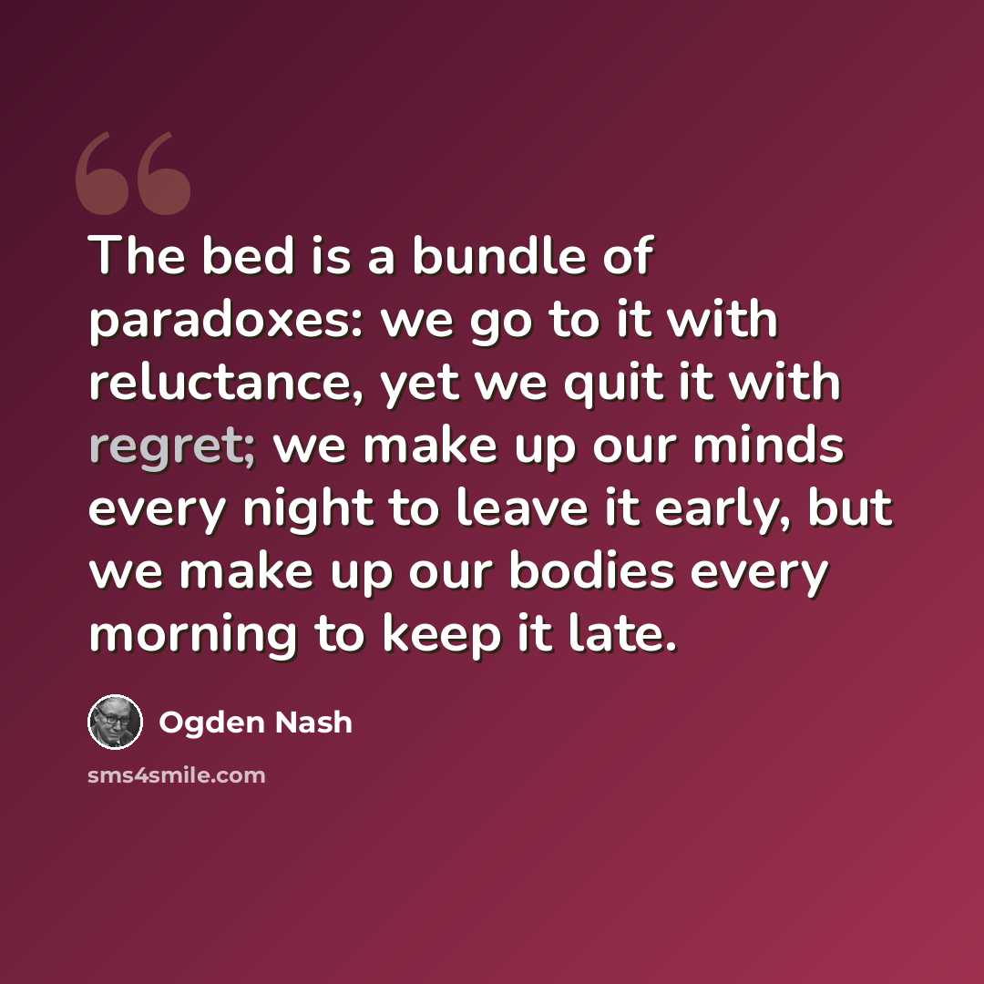 “The bed is a bundle of paradoxes: we go to it with reluctance, yet we quit it with regret; we make up our minds every night to leave it early, but we make up our bodies every morning to keep it late.” quote by Ogden Nash