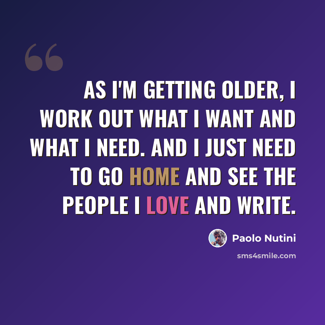 “As I'm getting older, I work out what I want and what I need. And I just need to go home and see the people I love and write.” quote by Paolo Nutini