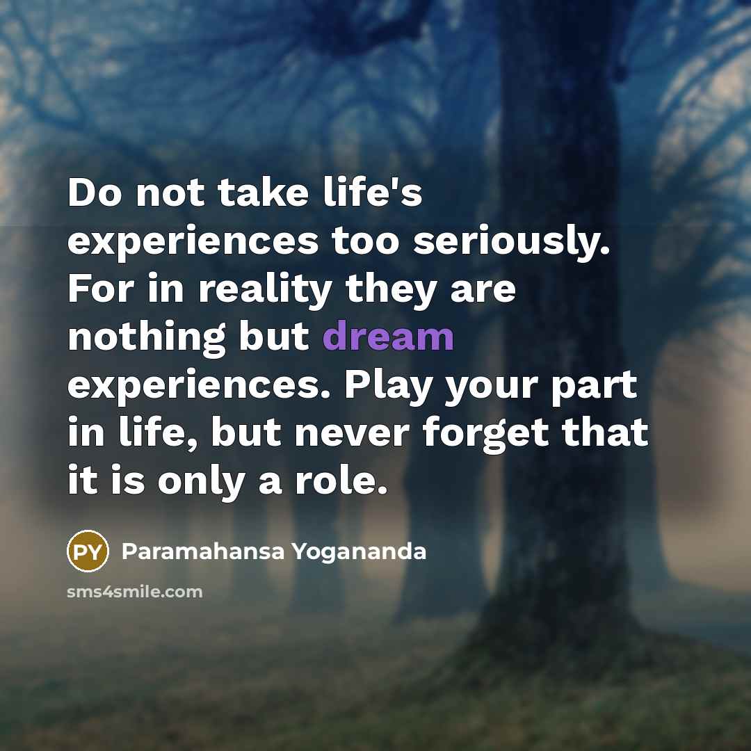 “Do not take life's experiences too seriously. For in reality they are nothing but dream experiences. Play your part in life, but never forget that it is only a role.” quote by Paramahansa Yogananda