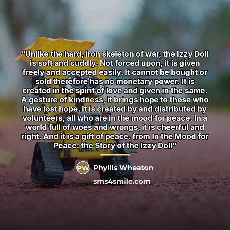 “Unlike the hard, iron skeleton of war, the Izzy Doll is soft and cuddly. Not forced upon, it is given freely and accepted easily. It cannot be bought or sold therefore has no monetary power. It is created in the spirit of love and given in the same. A gesture of kindness, it brings hope to those…” quote by Phyllis Wheaton