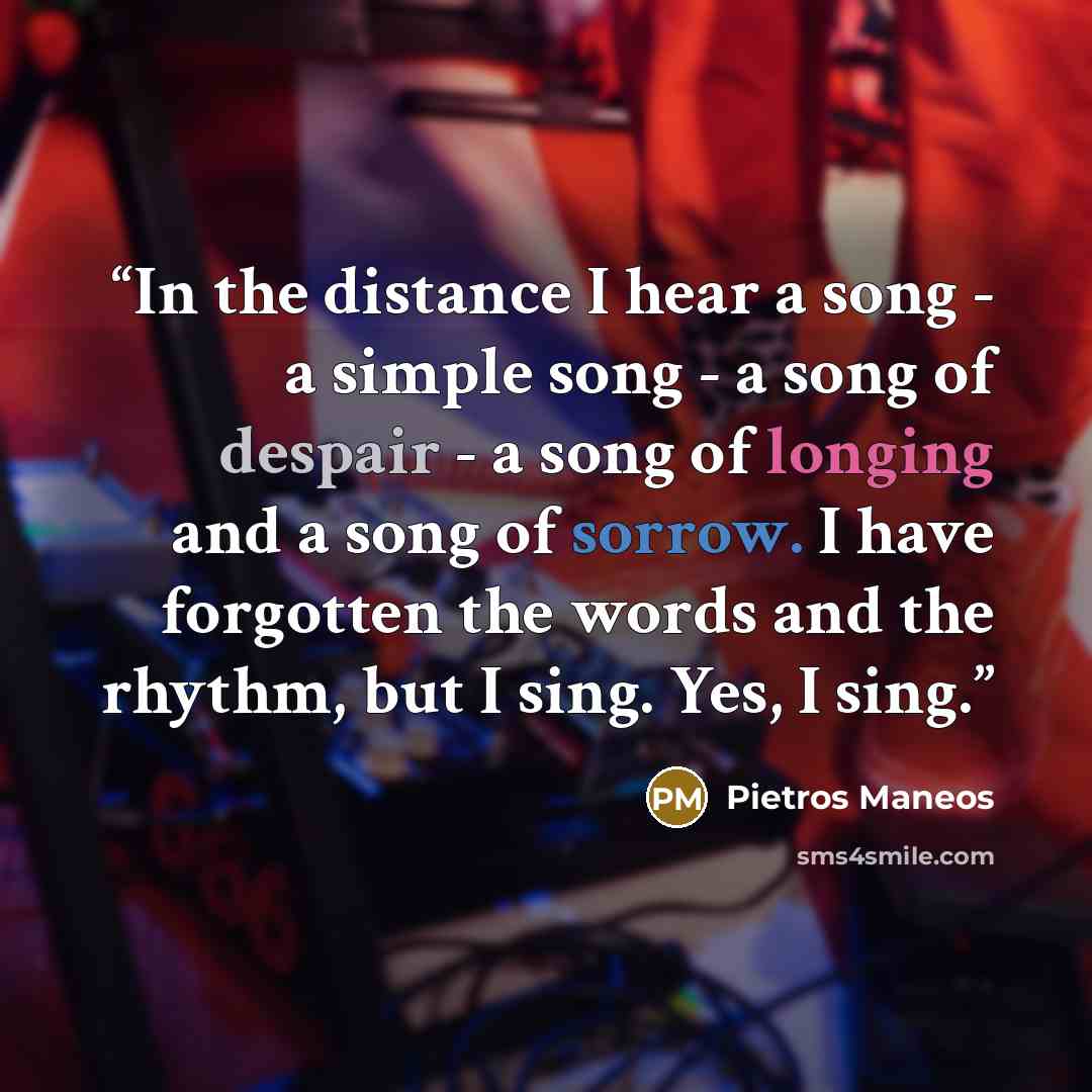 “In the distance I hear a song - a simple song - a song of despair - a song of longing and a song of sorrow. I have forgotten the words and the rhythm, but I sing. Yes, I sing.” quote by Pietros Maneos