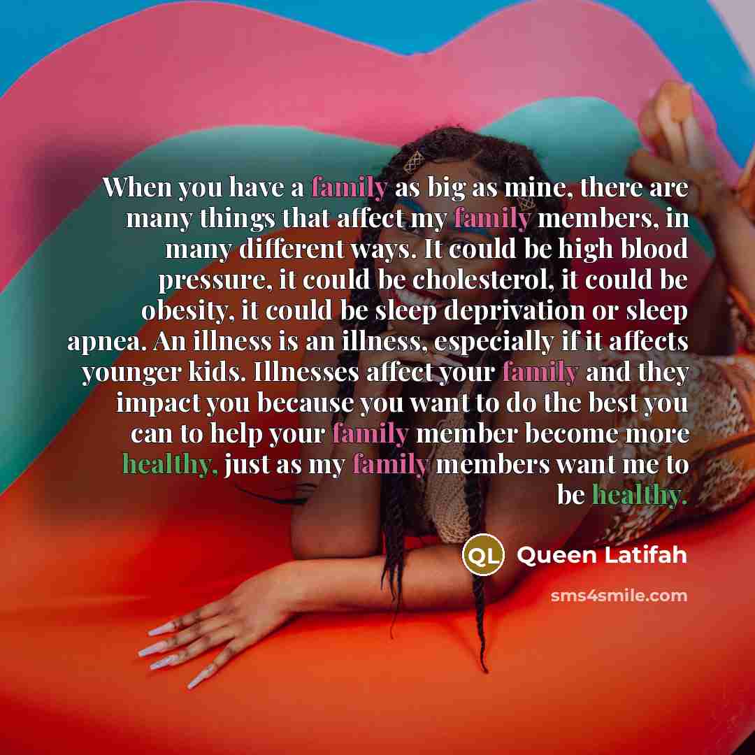 “When you have a family as big as mine, there are many things that affect my family members, in many different ways. It could be high blood pressure, it could be cholesterol, it could be obesity, it could be sleep deprivation or sleep apnea. An illness is an illness, especially if it affects…” quote by Queen Latifah