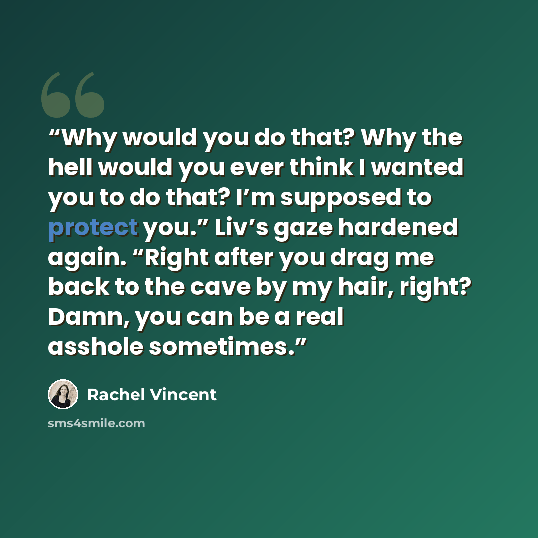 “Why would you do that? Why the hell would you ever think I wanted you to do that? I’m supposed to protect you.” Liv’s gaze hardened again. “Right after you drag me back to the cave by my hair, right? Damn, you can be a real asshole sometimes.” quote by Rachel Vincent